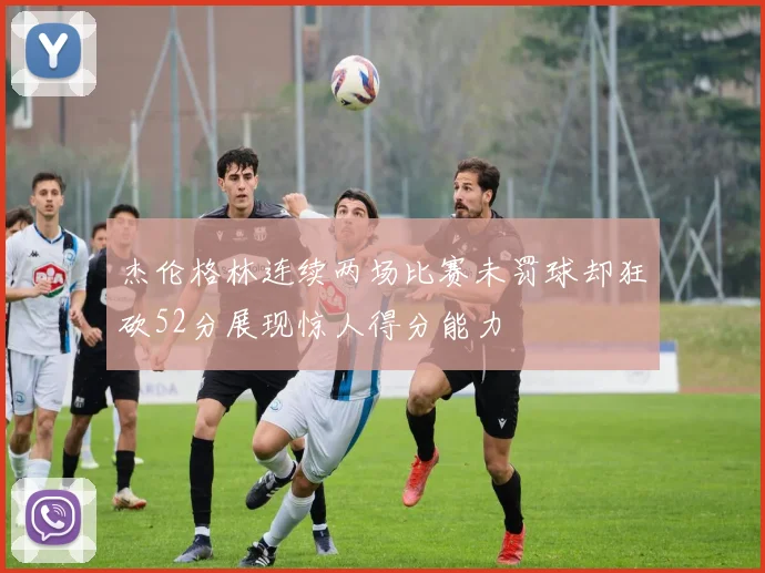 杰伦格林连续两场比赛未罚球却狂砍52分展现惊人得分能力