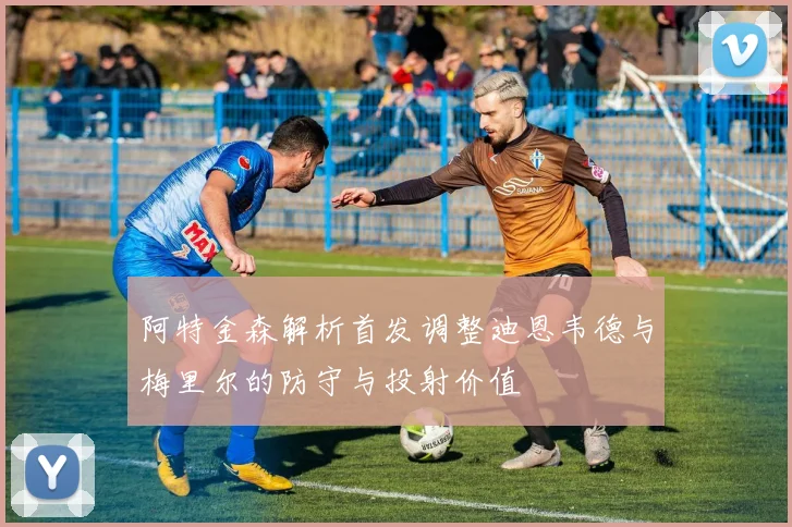 阿特金森解析首发调整迪恩韦德与梅里尔的防守与投射价值