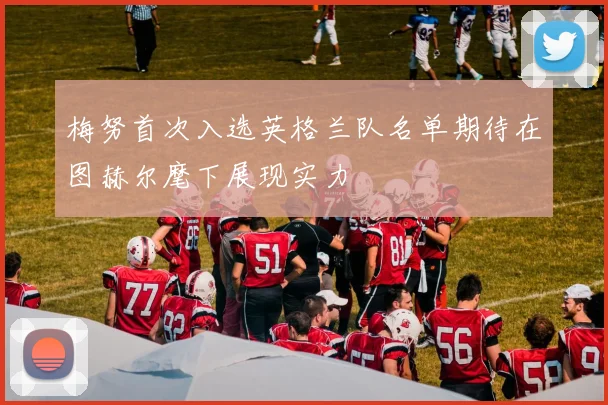梅努首次入选英格兰队名单期待在图赫尔麾下展现实力