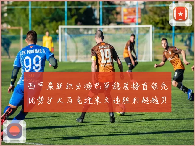 西甲最新积分榜巴萨稳居榜首领先优势扩大马竞迎来久违胜利超越贝蒂斯十分
