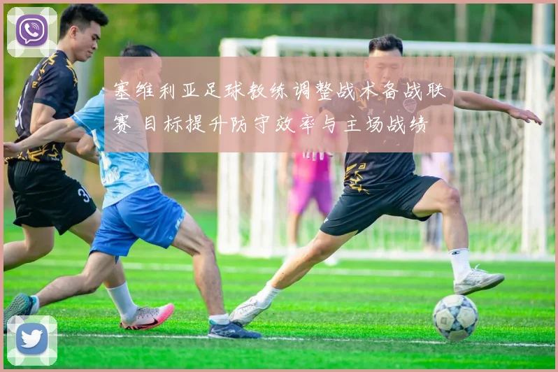 塞维利亚足球教练调整战术备战联赛 目标提升防守效率与主场战绩