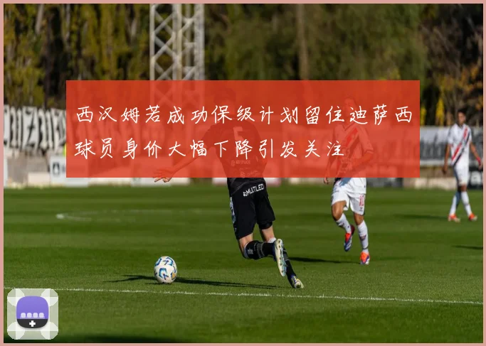 西汉姆若成功保级计划留住迪萨西球员身价大幅下降引发关注