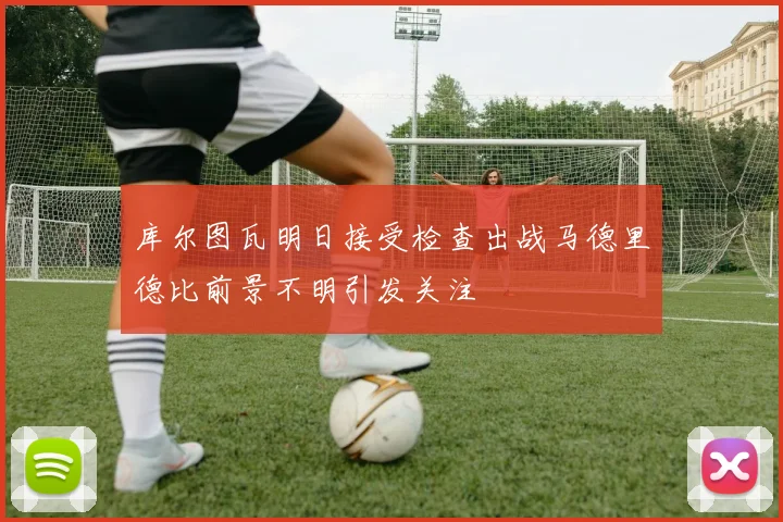 库尔图瓦明日接受检查出战马德里德比前景不明引发关注