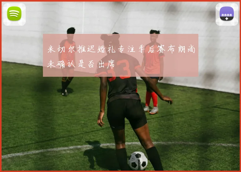 米切尔推迟婚礼专注季后赛布朗尚未确认是否出席