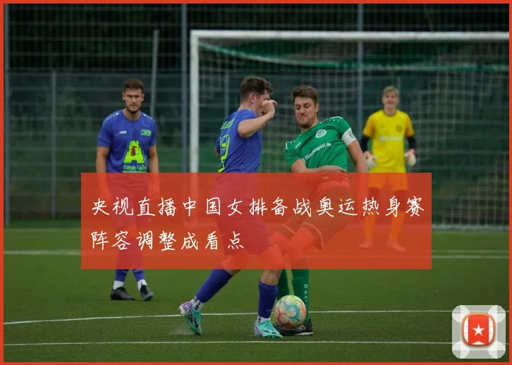 央视直播中国女排备战奥运热身赛阵容调整成看点