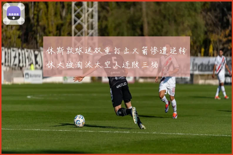 休斯敦球迷双重打击火箭惨遭逆转休大被淘汰太空人连败三场