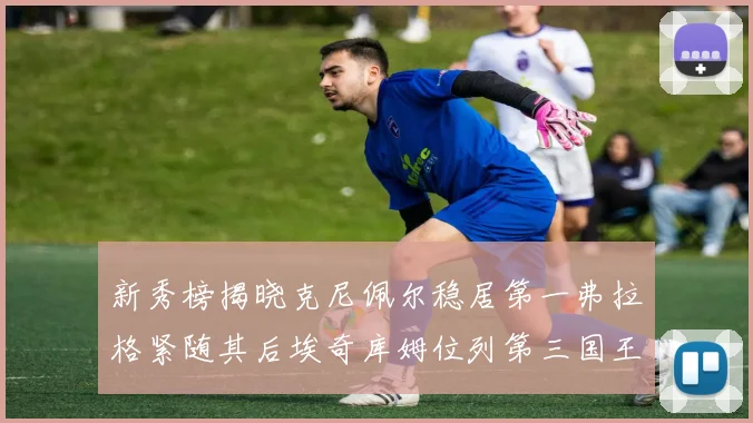 新秀榜揭晓克尼佩尔稳居第一弗拉格紧随其后埃奇库姆位列第三国王次轮秀强势上升至第四