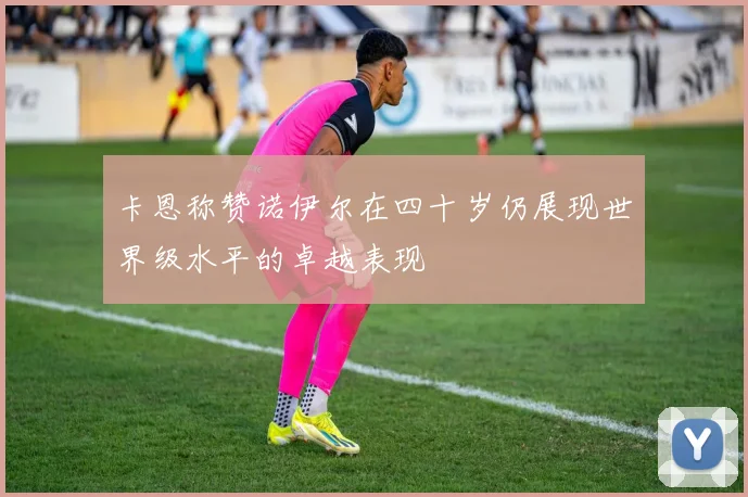 卡恩称赞诺伊尔在四十岁仍展现世界级水平的卓越表现