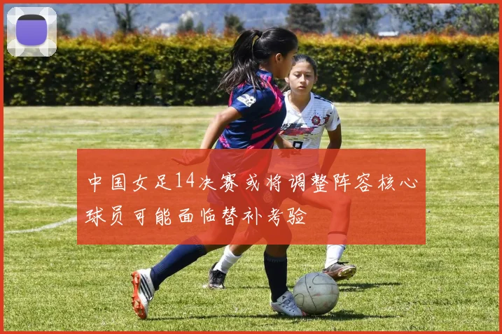 中国女足14决赛或将调整阵容核心球员可能面临替补考验