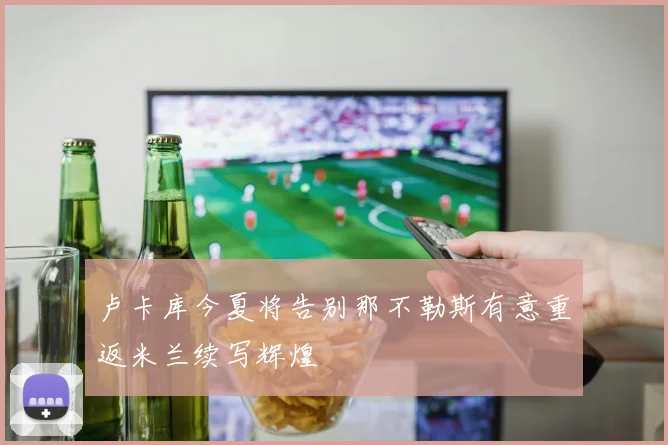 卢卡库今夏将告别那不勒斯有意重返米兰续写辉煌