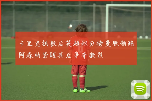 卡里克执教后英超积分榜曼联领跑阿森纳紧随其后争夺激烈