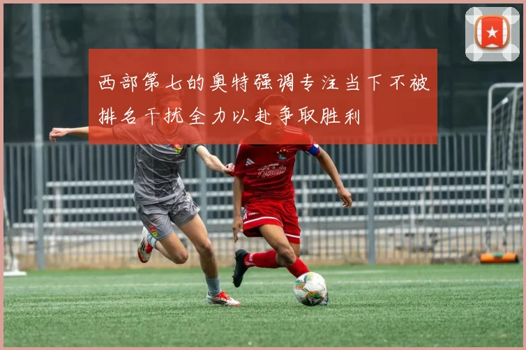 西部第七的奥特强调专注当下不被排名干扰全力以赴争取胜利