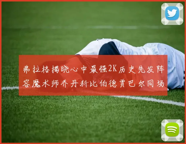 弗拉格揭晓心中最强2K历史先发阵容魔术师乔丹科比伯德贾巴尔同场竞技