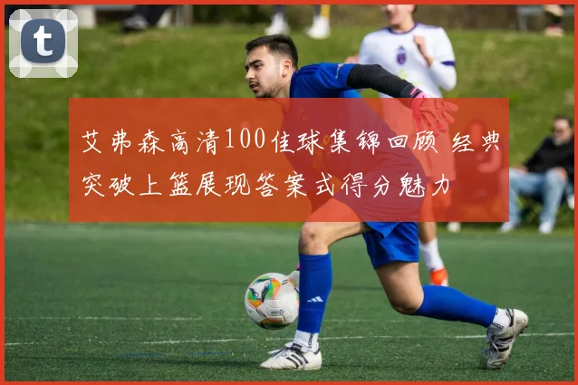 艾弗森高清100佳球集锦回顾 经典突破上篮展现答案式得分魅力