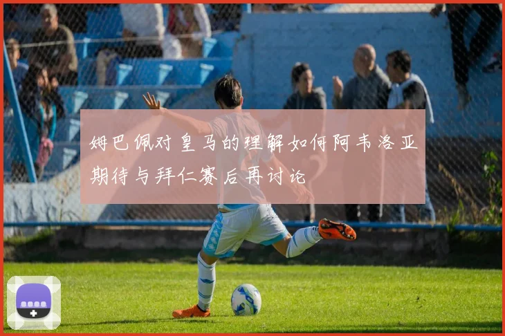 姆巴佩对皇马的理解如何阿韦洛亚期待与拜仁赛后再讨论