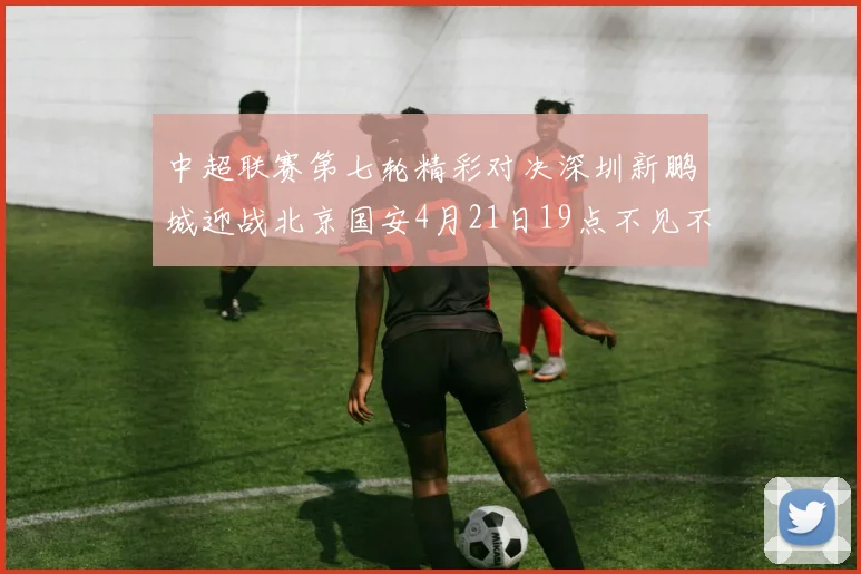 中超联赛第七轮精彩对决深圳新鹏城迎战北京国安4月21日19点不见不散
