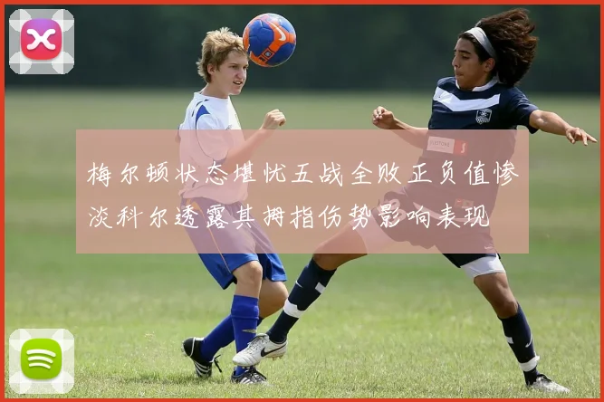 梅尔顿状态堪忧五战全败正负值惨淡科尔透露其拇指伤势影响表现