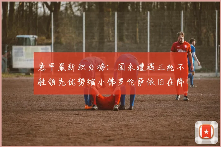 意甲最新积分榜：国米遭遇三轮不胜领先优势缩小佛罗伦萨依旧在降级区边缘挣扎