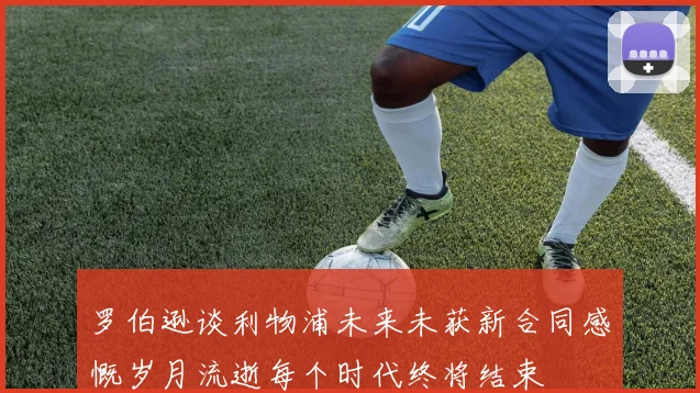 罗伯逊谈利物浦未来未获新合同感慨岁月流逝每个时代终将结束
