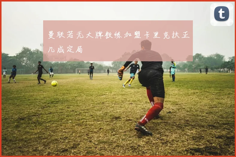 曼联若无大牌教练加盟卡里克扶正几成定局