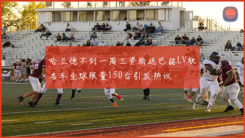 哈兰德不到一周工资购迈巴赫LV联名车全球限量150台引发热议