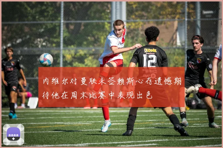 内维尔对曼联未签赖斯心存遗憾期待他在周末比赛中表现出色