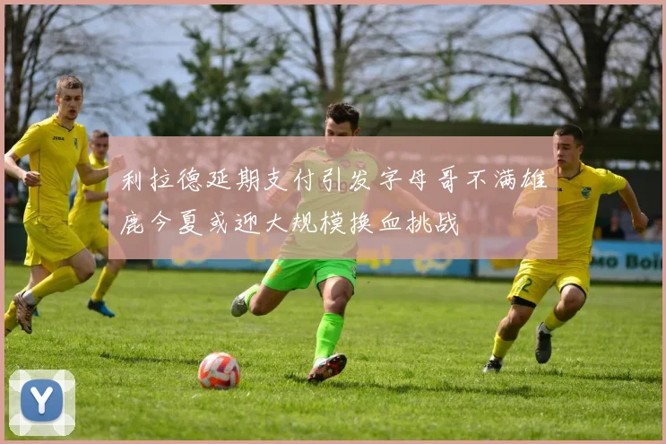 利拉德延期支付引发字母哥不满雄鹿今夏或迎大规模换血挑战
