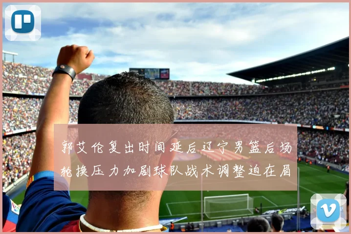 郭艾伦复出时间延后辽宁男篮后场轮换压力加剧球队战术调整迫在眉睫